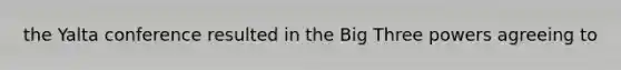 the Yalta conference resulted in the Big Three powers agreeing to