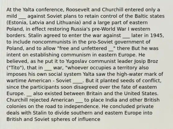 At the Yalta conference, Roosevelt and Churchill entered only a mild ___ against Soviet plans to retain control of the Baltic states (Estonia, Latvia and Lithuania) and a large part of eastern Poland, in effect restoring Russia's pre-World War I western borders. Stalin agreed to enter the war against ___ later in 1945, to include noncommunists in the pro-Soviet government of Poland, and to allow "free and unfettered __" there But he was intent on establishing communism in eastern Europe. He believed, as he put it to Yugoslav communist leader Josip Broz ("Tito"), that in ___ war, "whoever occupies a territory also imposes his own social system Yalta saw the high-water mark of wartime American - Soviet ____. But it planted seeds of conflict, since the participants soon disagreed over the fate of eastem Europe. __ also existed between Britain and the United States. Churchill rejected American ___ to place India and other British colonies on the road to independence. He concluded private deals with Stalin to divide southern and eastem Europe into British and Soviet spheres of influence