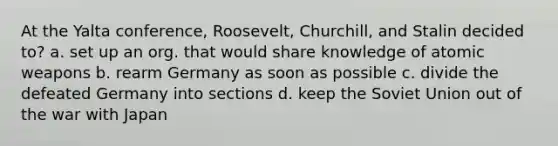 At the Yalta conference, Roosevelt, Churchill, and Stalin decided to? a. set up an org. that would share knowledge of atomic weapons b. rearm Germany as soon as possible c. divide the defeated Germany into sections d. keep the Soviet Union out of the war with Japan