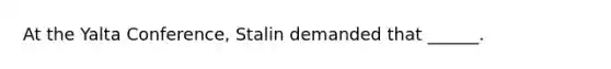 At the Yalta Conference, Stalin demanded that ______.