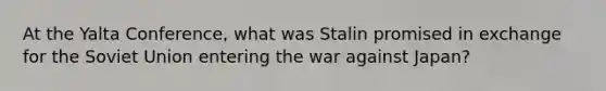 At the Yalta Conference, what was Stalin promised in exchange for the Soviet Union entering the war against Japan?