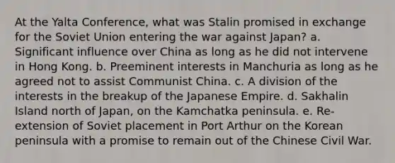 At the Yalta Conference, what was Stalin promised in exchange for the Soviet Union entering the war against Japan? a. Significant influence over China as long as he did not intervene in Hong Kong. b. Preeminent interests in Manchuria as long as he agreed not to assist Communist China. c. A division of the interests in the breakup of the Japanese Empire. d. Sakhalin Island north of Japan, on the Kamchatka peninsula. e. Re-extension of Soviet placement in Port Arthur on the Korean peninsula with a promise to remain out of the Chinese Civil War.