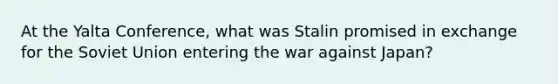 At the Yalta Conference, what was Stalin promised in exchange for the Soviet Union entering the war against Japan?​