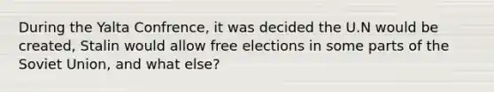 During the Yalta Confrence, it was decided the U.N would be created, Stalin would allow free elections in some parts of the Soviet Union, and what else?