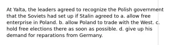 At Yalta, the leaders agreed to recognize the Polish government that the Soviets had set up if Stalin agreed to a. allow free enterprise in Poland. b. allow Poland to trade with the West. c. hold free elections there as soon as possible. d. give up his demand for reparations from Germany.