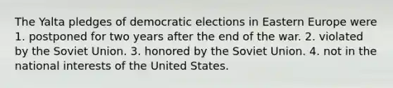 The Yalta pledges of democratic elections in Eastern Europe were 1. postponed for two years after the end of the war. 2. violated by the Soviet Union. 3. honored by the Soviet Union. 4. not in the national interests of the United States.