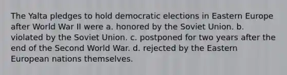 The Yalta pledges to hold democratic elections in Eastern Europe after World War II were a. honored by the Soviet Union. b. violated by the Soviet Union. c. postponed for two years after the end of the Second World War. d. rejected by the Eastern European nations themselves.