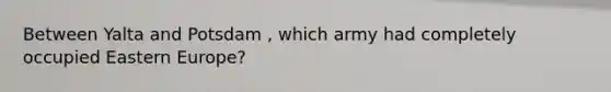 Between Yalta and Potsdam , which army had completely occupied Eastern Europe?