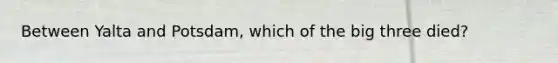 Between Yalta and Potsdam, which of the big three died?