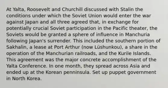 At Yalta, Roosevelt and Churchill discussed with Stalin the conditions under which the Soviet Union would enter the war against Japan and all three agreed that, in exchange for potentially crucial Soviet participation in the Pacific theater, the Soviets would be granted a sphere of influence in Manchuria following Japan's surrender. This included the southern portion of Sakhalin, a lease at Port Arthur (now Lüshunkou), a share in the operation of the Manchurian railroads, and the Kurile Islands. This agreement was the major concrete accomplishment of the Yalta Conference. In one month, they spread across Asia and ended up at the Korean penninsula. Set up puppet government in North Korea.