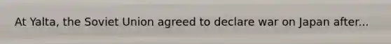 At Yalta, the Soviet Union agreed to declare war on Japan after...