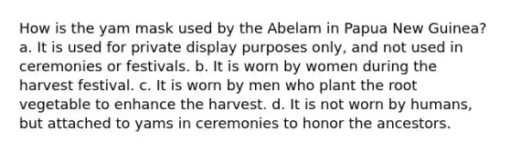 How is the yam mask used by the Abelam in Papua New Guinea? a. It is used for private display purposes only, and not used in ceremonies or festivals. b. It is worn by women during the harvest festival. c. It is worn by men who plant the root vegetable to enhance the harvest. d. It is not worn by humans, but attached to yams in ceremonies to honor the ancestors.