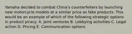 Yamaha decided to combat China's counterfeiters by launching new motorcycle models at a similar price as fake products. This would be an example of which of the following strategic options in product piracy: A. Joint ventures B. Lobbying activities C. Legal action D. Pricing E. Communication options