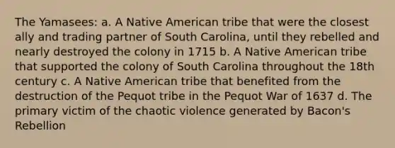 The Yamasees: a. A Native American tribe that were the closest ally and trading partner of South Carolina, until they rebelled and nearly destroyed the colony in 1715 b. A Native American tribe that supported the colony of South Carolina throughout the 18th century c. A Native American tribe that benefited from the destruction of the Pequot tribe in the Pequot War of 1637 d. The primary victim of the chaotic violence generated by Bacon's Rebellion