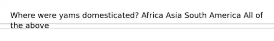 Where were yams domesticated? Africa Asia South America All of the above