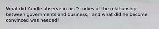 What did Yandle observe in his "studies of the relationship between governments and business," and what did he become convinced was needed?