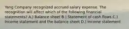 Yang Company recognized accrued salary expense. The recognition will affect which of the following financial statements? A.) Balance sheet B.) Statement of cash flows C.) Income statement and the balance sheet D.) Income statement