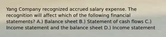 Yang Company recognized accrued salary expense. The recognition will affect which of the following <a href='https://www.questionai.com/knowledge/kFBJaQCz4b-financial-statements' class='anchor-knowledge'>financial statements</a>? A.) Balance sheet B.) Statement of cash flows C.) <a href='https://www.questionai.com/knowledge/kCPMsnOwdm-income-statement' class='anchor-knowledge'>income statement</a> and the balance sheet D.) Income statement