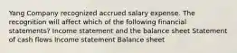 Yang Company recognized accrued salary expense. The recognition will affect which of the following financial statements? Income statement and the balance sheet Statement of cash flows Income statement Balance sheet