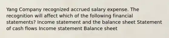 Yang Company recognized accrued salary expense. The recognition will affect which of the following financial statements? Income statement and the balance sheet Statement of cash flows Income statement Balance sheet