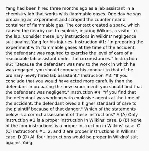 Yang had been hired three months ago as a lab assistant in a chemistry lab that works with flammable gases. One day he was preparing an experiment and scraped the counter near a container of flammable gas. The contact created a spark, which caused the nearby gas to explode, injuring Wilkins, a visitor to the lab. Consider these jury instructions in Wilkins' negligence suit against Yang for his injuries. Instruction #1: "In preparing the experiment with flammable gases at the time of the accident, the defendant was required to exercise the level of care of a reasonable lab assistant under the circumstances." Instruction #2: "Because the defendant was new to the work in which he was engaged, you should compare his conduct to that of the ordinary newly hired lab assistant." Instruction #3: "If you conclude that you would have acted more carefully than the defendant in preparing the new experiment, you should find that the defendant was negligent." Instruction #4: "If you find that the defendant was working with explosive agents at the time of the accident, the defendant owed a higher standard of care to the plaintiff because of that danger." Which of the statements below is a correct assessment of these instructions? A (A) Only instruction #1 is a proper instruction in Wilkins' case. B (B) None of the four instructions is a proper instruction in Wilkins' case. C (C) Instructions #1, 2, and 3 are proper instructions in Wilkins' case. D (D) All four instructions would be proper in Wilkins' suit against Yang.