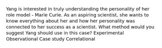 Yang is interested in truly understanding the personality of her role model - Marie Curie. As an aspiring scientist, she wants to know everything about her and how her personality was connected to her success as a scientist. What method would you suggest Yang should use in this case? Experimental Observational Case study Correlational