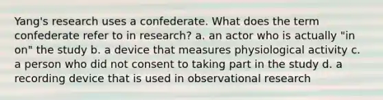 Yang's research uses a confederate. What does the term confederate refer to in research? a. an actor who is actually "in on" the study b. a device that measures physiological activity c. a person who did not consent to taking part in the study d. a recording device that is used in observational research