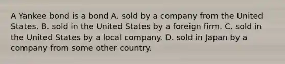 A Yankee bond is a bond A. sold by a company from the United States. B. sold in the United States by a foreign firm. C. sold in the United States by a local company. D. sold in Japan by a company from some other country.