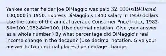 Yankee center ﬁelder Joe DiMaggio was paid 32,000 in 1940 and100,000 in 1950. Express DiMaggio's 1940 salary in 1950 dollars. Use the table of the annual average Consumer Price Index, 1982-84=100.1982-84=100. (Use decimal notation. Give your answer as a whole number.) By what percentage did DiMaggio's real income change in the decade? (Use decimal notation. Give your answer to two decimal places.) percentage change: