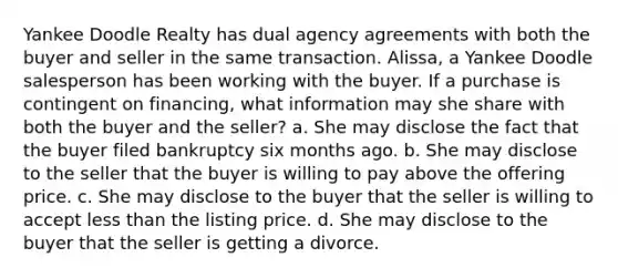 Yankee Doodle Realty has dual agency agreements with both the buyer and seller in the same transaction. Alissa, a Yankee Doodle salesperson has been working with the buyer. If a purchase is contingent on financing, what information may she share with both the buyer and the seller? a. She may disclose the fact that the buyer filed bankruptcy six months ago. b. She may disclose to the seller that the buyer is willing to pay above the offering price. c. She may disclose to the buyer that the seller is willing to accept <a href='https://www.questionai.com/knowledge/k7BtlYpAMX-less-than' class='anchor-knowledge'>less than</a> the listing price. d. She may disclose to the buyer that the seller is getting a divorce.