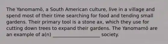 The Yanomamö, a South American culture, live in a village and spend most of their time searching for food and tending small gardens. Their primary tool is a stone ax, which they use for cutting down trees to expand their gardens. The Yanomamö are an example of a(n) ____________________ society.