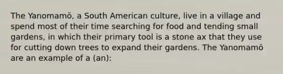 The Yanomamö, a South American culture, live in a village and spend most of their time searching for food and tending small gardens, in which their primary tool is a stone ax that they use for cutting down trees to expand their gardens. The Yanomamö are an example of a (an):