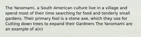 The Yanomami, a South American culture live in a village and spend most of their time searching for food and tenderly small gardens. Their primary fool is a stone axe, which they use for Cutting down trees to expand their Gardners The Yanomami are an example of a(n)