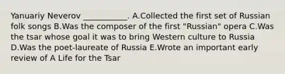 Yanuariy Neverov ___________. A.Collected the first set of Russian folk songs B.Was the composer of the first "Russian" opera C.Was the tsar whose goal it was to bring Western culture to Russia D.Was the poet-laureate of Russia E.Wrote an important early review of A Life for the Tsar