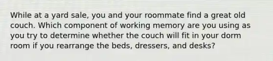 While at a yard sale, you and your roommate find a great old couch. Which component of working memory are you using as you try to determine whether the couch will fit in your dorm room if you rearrange the beds, dressers, and desks?