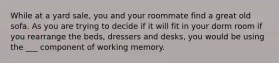 While at a yard sale, you and your roommate find a great old sofa. As you are trying to decide if it will fit in your dorm room if you rearrange the beds, dressers and desks, you would be using the ___ component of working memory.