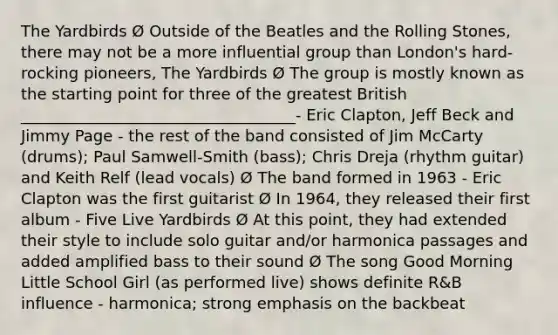 The Yardbirds Ø Outside of the Beatles and the Rolling Stones, there may not be a more influential group than London's hard-rocking pioneers, The Yardbirds Ø The group is mostly known as the starting point for three of the greatest British ___________________________________- Eric Clapton, Jeff Beck and Jimmy Page - the rest of the band consisted of Jim McCarty (drums); Paul Samwell-Smith (bass); Chris Dreja (rhythm guitar) and Keith Relf (lead vocals) Ø The band formed in 1963 - Eric Clapton was the first guitarist Ø In 1964, they released their first album - Five Live Yardbirds Ø At this point, they had extended their style to include solo guitar and/or harmonica passages and added amplified bass to their sound Ø The song Good Morning Little School Girl (as performed live) shows definite R&B influence - harmonica; strong emphasis on the backbeat