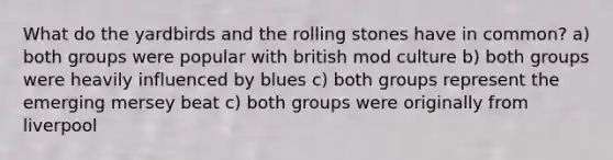 What do the yardbirds and the rolling stones have in common? a) both groups were popular with british mod culture b) both groups were heavily influenced by blues c) both groups represent the emerging mersey beat c) both groups were originally from liverpool