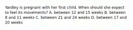 Yardley is pregnant with her first child. When should she expect to feel its movements? A. between 12 and 15 weeks B. between 8 and 11 weeks C. between 21 and 24 weeks D. between 17 and 20 weeks