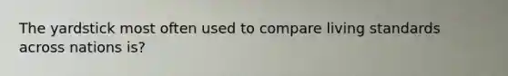 The yardstick most often used to compare living standards across nations is?