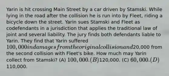 Yarin is hit crossing Main Street by a car driven by Stamski. While lying in the road after the collision he is run into by Fleet, riding a bicycle down the street. Yarin sues Stamski and Fleet as codefendants in a jurisdiction that applies the traditional law of joint and several liability. The jury finds both defendants liable to Yarin. They find that Yarin suffered 100,000 in damages from the original collision and20,000 from the second collision with Fleet's bike. How much may Yarin collect from Stamski? (A) 100,000. (B)120,000. (C) 60,000. (D)110,000.