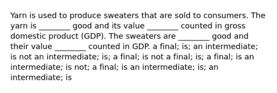 Yarn is used to produce sweaters that are sold to consumers. The yarn is ________ good and its value ________ counted in <a href='https://www.questionai.com/knowledge/kJPHGCSDAr-gross-domestic-product' class='anchor-knowledge'>gross domestic product</a> (GDP). The sweaters are ________ good and their value ________ counted in GDP. a final; is; an intermediate; is not an intermediate; is; a final; is not a final; is; a final; is an intermediate; is not; a final; is an intermediate; is; an intermediate; is