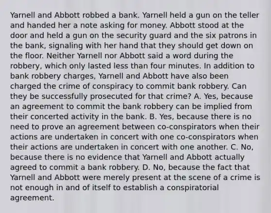 Yarnell and Abbott robbed a bank. Yarnell held a gun on the teller and handed her a note asking for money. Abbott stood at the door and held a gun on the security guard and the six patrons in the bank, signaling with her hand that they should get down on the floor. Neither Yarnell nor Abbott said a word during the robbery, which only lasted less than four minutes. In addition to bank robbery charges, Yarnell and Abbott have also been charged the crime of conspiracy to commit bank robbery. Can they be successfully prosecuted for that crime? A. Yes, because an agreement to commit the bank robbery can be implied from their concerted activity in the bank. B. Yes, because there is no need to prove an agreement between co-conspirators when their actions are undertaken in concert with one co-conspirators when their actions are undertaken in concert with one another. C. No, because there is no evidence that Yarnell and Abbott actually agreed to commit a bank robbery. D. No, because the fact that Yarnell and Abbott were merely present at the scene of a crime is not enough in and of itself to establish a conspiratorial agreement.