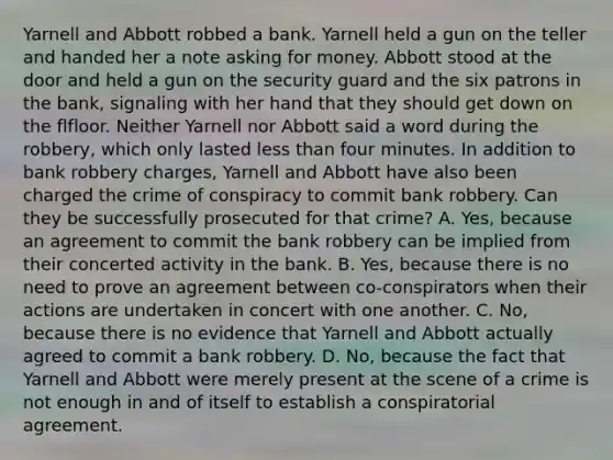 Yarnell and Abbott robbed a bank. Yarnell held a gun on the teller and handed her a note asking for money. Abbott stood at the door and held a gun on the security guard and the six patrons in the bank, signaling with her hand that they should get down on the flfloor. Neither Yarnell nor Abbott said a word during the robbery, which only lasted less than four minutes. In addition to bank robbery charges, Yarnell and Abbott have also been charged the crime of conspiracy to commit bank robbery. Can they be successfully prosecuted for that crime? A. Yes, because an agreement to commit the bank robbery can be implied from their concerted activity in the bank. B. Yes, because there is no need to prove an agreement between co-conspirators when their actions are undertaken in concert with one another. C. No, because there is no evidence that Yarnell and Abbott actually agreed to commit a bank robbery. D. No, because the fact that Yarnell and Abbott were merely present at the scene of a crime is not enough in and of itself to establish a conspiratorial agreement.