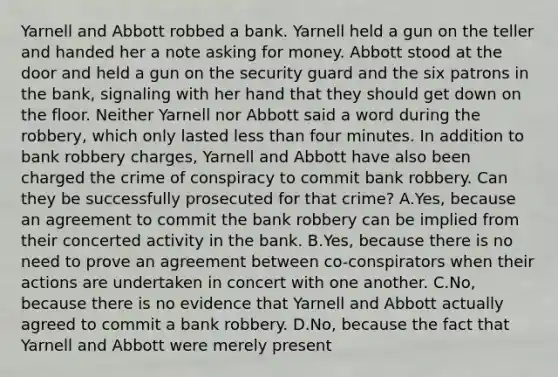 Yarnell and Abbott robbed a bank. Yarnell held a gun on the teller and handed her a note asking for money. Abbott stood at the door and held a gun on the security guard and the six patrons in the bank, signaling with her hand that they should get down on the floor. Neither Yarnell nor Abbott said a word during the robbery, which only lasted <a href='https://www.questionai.com/knowledge/k7BtlYpAMX-less-than' class='anchor-knowledge'>less than</a> four minutes. In addition to bank robbery charges, Yarnell and Abbott have also been charged the crime of conspiracy to commit bank robbery. Can they be successfully prosecuted for that crime? A.Yes, because an agreement to commit the bank robbery can be implied from their concerted activity in the bank. B.Yes, because there is no need to prove an agreement between co-conspirators when their actions are undertaken in concert with one another. C.No, because there is no evidence that Yarnell and Abbott actually agreed to commit a bank robbery. D.No, because the fact that Yarnell and Abbott were merely present