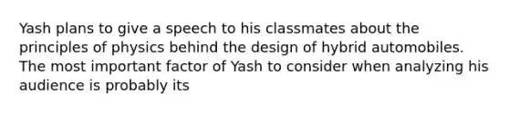 Yash plans to give a speech to his classmates about the principles of physics behind the design of hybrid automobiles. The most important factor of Yash to consider when analyzing his audience is probably its