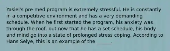 Yasiel's pre-med program is extremely stressful. He is constantly in a competitive environment and has a very demanding schedule. When he first started the program, his anxiety was through the roof, but now that he has a set schedule, his body and mind go into a state of prolonged stress coping. According to Hans Selye, this is an example of the ______.