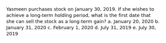 Yasmeen purchases stock on January 30, 2019. If she wishes to achieve a long-term holding period, what is the first date that she can sell the stock as a long-term gain? a. January 20, 2020 b. January 31, 2020 c. February 1, 2020 d. July 31, 2019 e. July 30, 2019