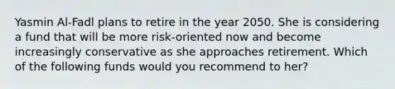 Yasmin Al-Fadl plans to retire in the year 2050. She is considering a fund that will be more risk-oriented now and become increasingly conservative as she approaches retirement. Which of the following funds would you recommend to her?