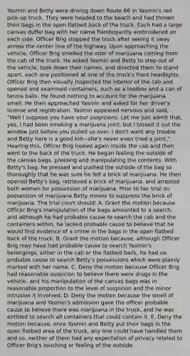 Yasmin and Betty were driving down Route 66 in Yasmin's red pick-up truck. They were headed to the beach and had thrown their bags in the open flatbed back of the truck. Each had a large canvas duffel bag with her name flamboyantly embroidered on each side. Officer Brig stopped the truck after seeing it sway across the center line of the highway. Upon approaching the vehicle, Officer Brig smelled the odor of marijuana coming from the cab of the truck. He asked Yasmin and Betty to step out of the vehicle, took down their names, and directed them to stand apart, each one positioned at one of the truck's front headlights. Officer Brig then visually inspected the interior of the cab and opened and examined containers, such as a toolbox and a can of tennis balls. He found nothing to account for the marijuana smell. He then approached Yasmin and asked for her driver's license and registration. Yasmin appeared nervous and said, "Well I suppose you have your suspicions. Let me just admit that, yes, I had been smoking a marijuana joint, but I tossed it out the window just before you pulled us over. I don't want any trouble and Betty here is a good kid—she's never even tried a joint." Hearing this, Officer Brig looked again inside the cab and then went to the back of the truck. He began feeling the outside of the canvas bags, pressing and manipulating the contents. With Betty's bag, he pressed and pushed the outside of the bag so thoroughly that he was sure he felt a brick of marijuana. He then opened Betty's bag, retrieved a brick of marijuana, and arrested both women for possession of marijuana. Prior to her trial on possession of marijuana Betty moves to suppress the brick of marijuana. The trial court should: A. Grant the motion because Officer Brig's manipulation of the bags amounted to a search, and although he had probable cause to search the cab and the containers within, he lacked probable cause to believe that he would find evidence of a crime in the bags in the open flatbed back of the truck. B. Grant the motion because, although Officer Brig may have had probable cause to search Yasmin's belongings, either in the cab or the flatbed back, he had no probable cause to search Betty's possessions which were plainly marked with her name. C. Deny the motion because Officer Brig had reasonable suspicion to believe there were drugs in the vehicle, and his manipulation of the canvas bags was in reasonable proportion to the level of suspicion and the minor intrusion it involved. D. Deny the motion because the smell of marijuana and Yasmin's admission gave the officer probable cause to believe there was marijuana in the truck, and he was entitled to search all containers that could contain it. E. Deny the motion because, once Yasmin and Betty put their bags in the open flatbed area of the truck, any one could have handled them and so, neither of them had any expectation of privacy related to Officer Brig's touching or feeling of the outside.